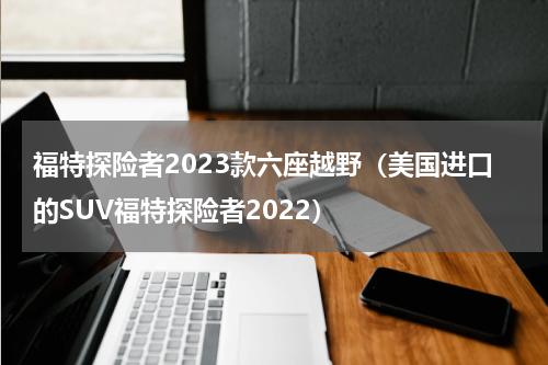 福特探险者2023款六座越野（美国进口的SUV福特探险者2022）