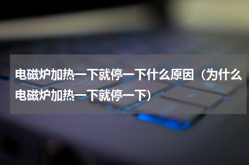 电磁炉加热一下就停一下什么原因（为什么电磁炉加热一下就停一下）