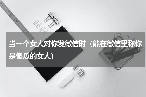当一个女人对你发微信时（能在微信里称你是傻瓜的女人）