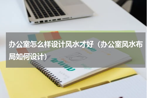 办公室怎么样设计风水才好（办公室风水布局如何设计）
