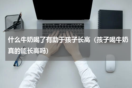 什么牛奶喝了有助于孩子长高（孩子喝牛奶真的能长高吗）