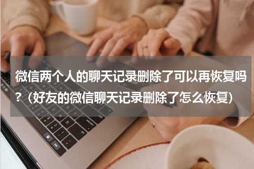 微信两个人的聊天记录删除了可以再恢复吗?（好友的微信聊天记录删除了怎么恢复）