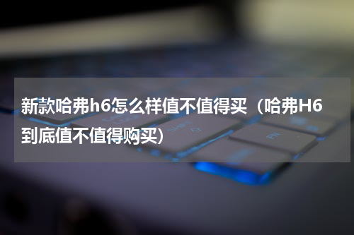 新款哈弗h6怎么样值不值得买（哈弗H6到底值不值得购买）