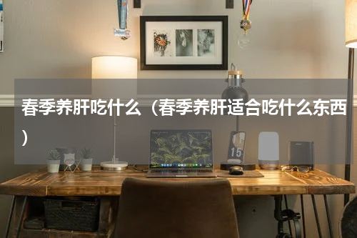 春季养肝吃什么（春季养肝适合吃什么东西）