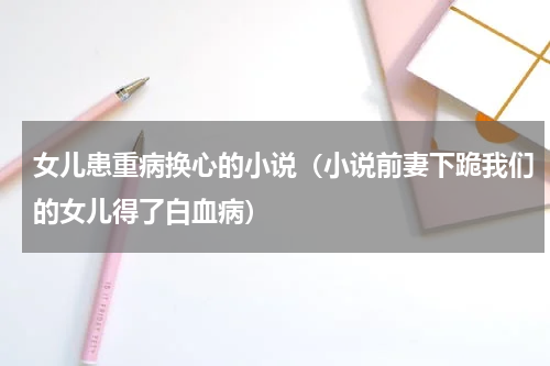 女儿患重病换心的小说（小说前妻下跪我们的女儿得了白血病）