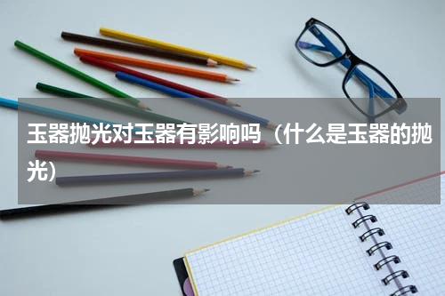 玉器抛光对玉器有影响吗（什么是玉器的抛光）