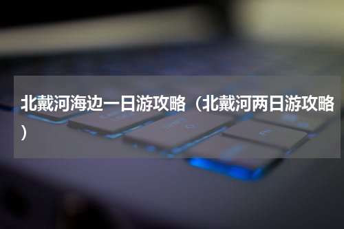 北戴河海边一日游攻略（北戴河两日游攻略）