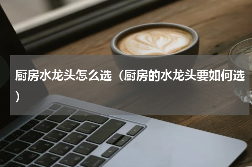 厨房水龙头怎么选（厨房的水龙头要如何选）