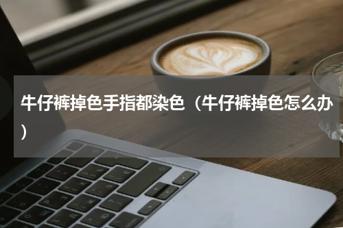 牛仔裤掉色手指都染色（牛仔裤掉色怎么办）