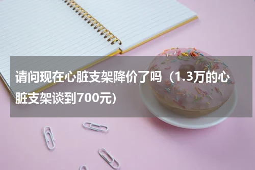 请问现在心脏支架降价了吗（1.3万的心脏支架谈到700元）