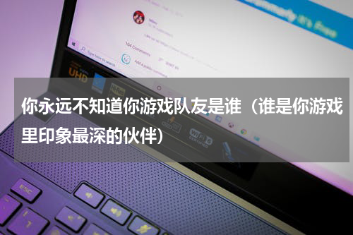 你永远不知道你游戏队友是谁（谁是你游戏里印象最深的伙伴）