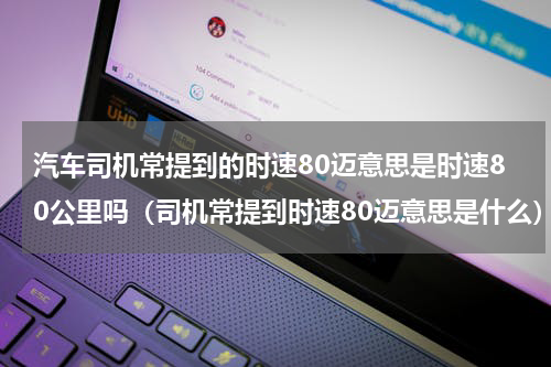 汽车司机常提到的时速80迈意思是时速80公里吗（司机常提到时速80迈意思是什么）