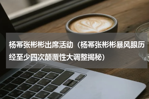 杨幂张彬彬出席活动（杨幂张彬彬暴风眼历经至少四次颠覆性大调整揭秘）