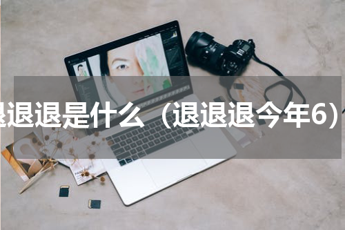退退退是什么（退退退今年6）