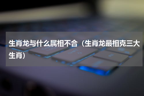 生肖龙与什么属相不合（生肖龙最相克三大生肖）