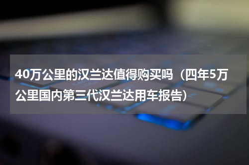 40万公里的汉兰达值得购买吗（四年5万公里国内第三代汉兰达用车报告）