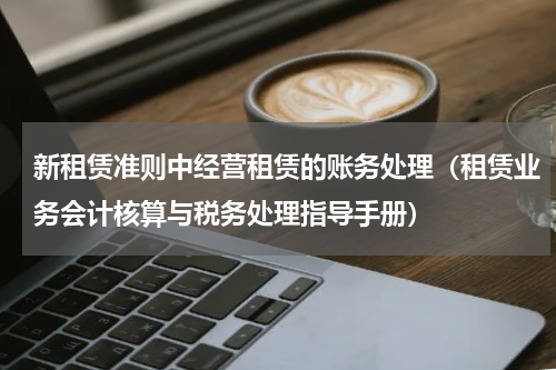 新租赁准则中经营租赁的账务处理（租赁业务会计核算与税务处理指导手册）