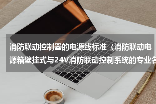 消防联动控制器的电源线标准（消防联动电源箱壁挂式与24V消防联动控制系统的专业名词解析）