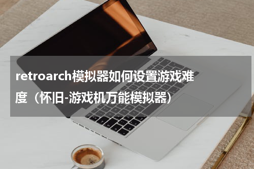 retroarch模拟器如何设置游戏难度（怀旧-游戏机万能模拟器）