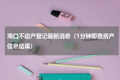 海口不动产登记最新消息（1分钟即查房产信息结果）