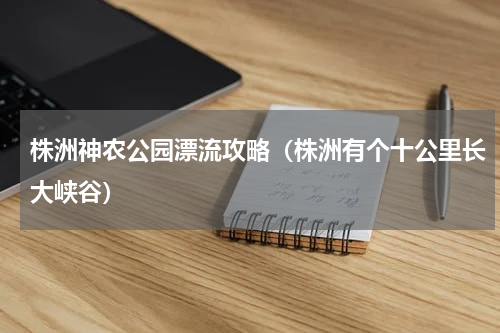 株洲神农公园漂流攻略（株洲有个十公里长大峡谷）