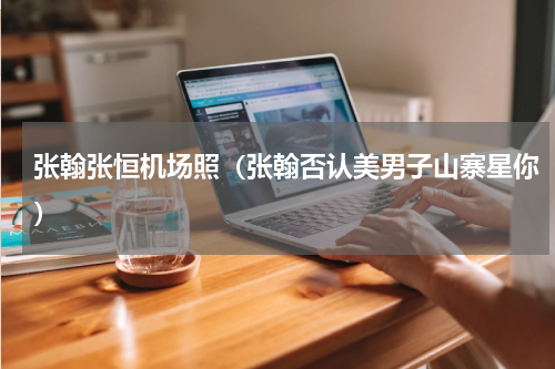 张翰张恒机场照（张翰否认美男子山寨星你）