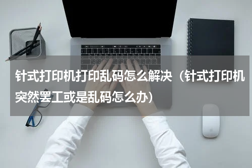 针式打印机打印乱码怎么解决（针式打印机突然罢工或是乱码怎么办）
