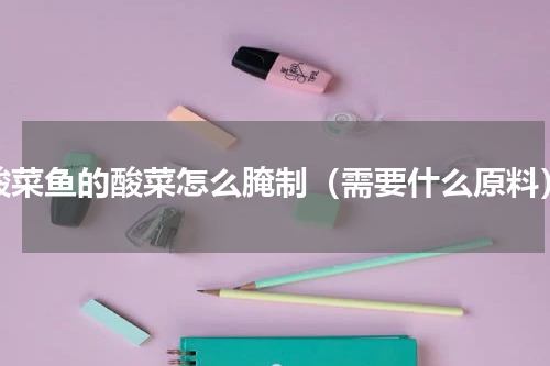 酸菜鱼的酸菜怎么腌制（需要什么原料）