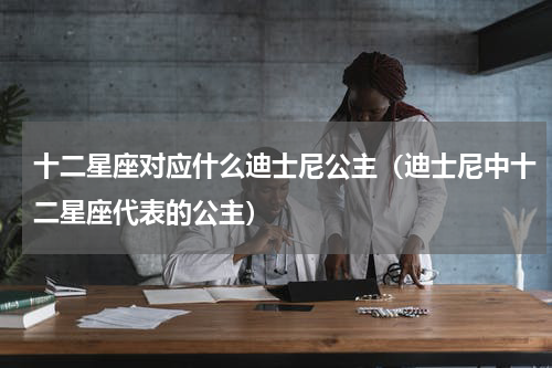 十二星座对应什么迪士尼公主（迪士尼中十二星座代表的公主）