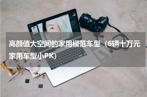 高颜值大空间的家用模范车型（6辆十万元家用车型小PK）