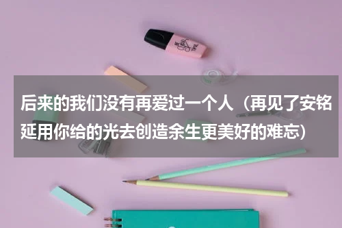 后来的我们没有再爱过一个人（再见了安铭延用你给的光去创造余生更美好的难忘）