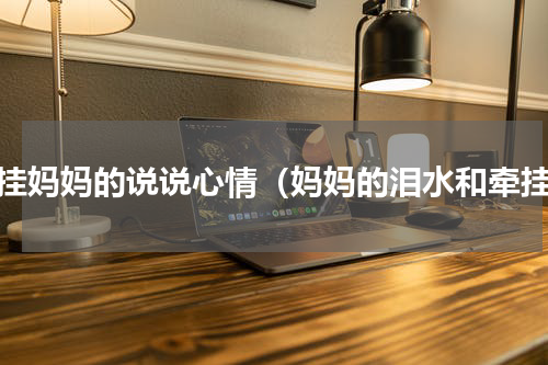 牵挂妈妈的说说心情（妈妈的泪水和牵挂）