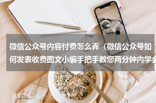 微信公众号内容付费怎么弄（微信公众号如何发表收费图文小编手把手教您两分钟内学会这项技能）