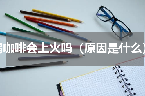 喝咖啡会上火吗（原因是什么）