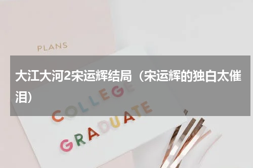大江大河2宋运辉结局（宋运辉的独白太催泪）