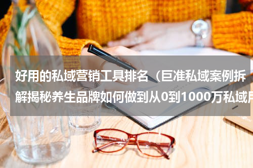 好用的私域营销工具排名（巨准私域案例拆解揭秘养生品牌如何做到从0到1000万私域用户）