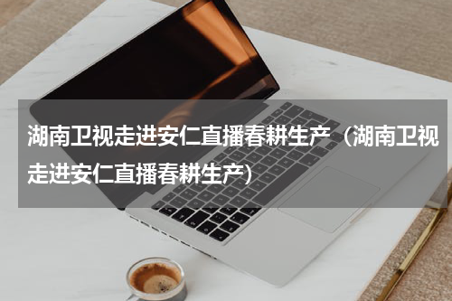 湖南卫视走进安仁直播春耕生产（湖南卫视走进安仁直播春耕生产）