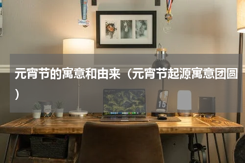 元宵节的寓意和由来（元宵节起源寓意团圆）