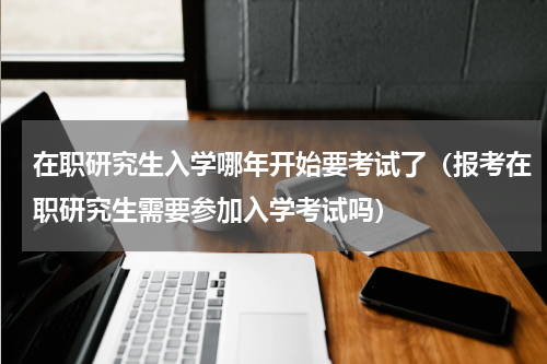 在职研究生入学哪年开始要考试了（报考在职研究生需要参加入学考试吗）