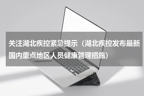 关注湖北疾控紧急提示（湖北疾控发布最新国内重点地区人员健康管理措施）