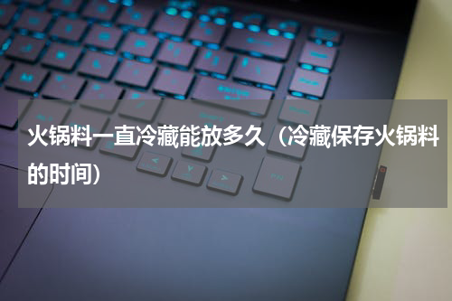 火锅料一直冷藏能放多久（冷藏保存火锅料的时间）