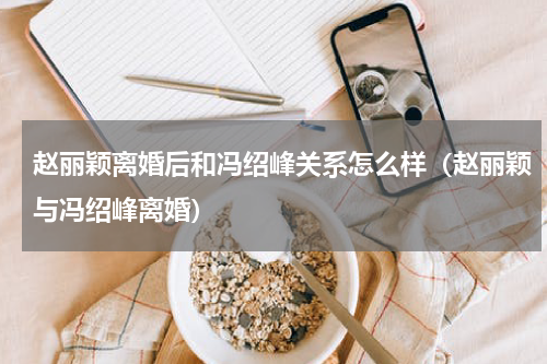 赵丽颖离婚后和冯绍峰关系怎么样（赵丽颖与冯绍峰离婚）