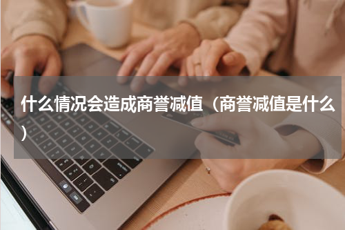 什么情况会造成商誉减值（商誉减值是什么）