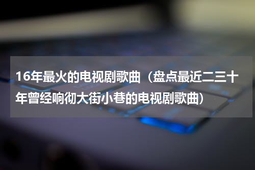 16年最火的电视剧歌曲（盘点最近二三十年曾经响彻大街小巷的电视剧歌曲）
