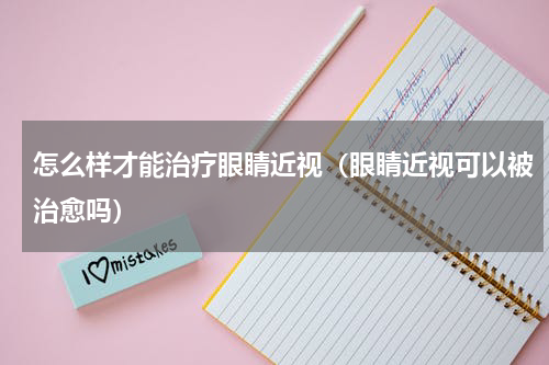 怎么样才能治疗眼睛近视（眼睛近视可以被治愈吗）