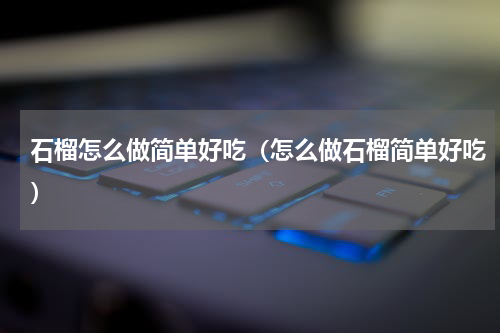 石榴怎么做简单好吃（怎么做石榴简单好吃）
