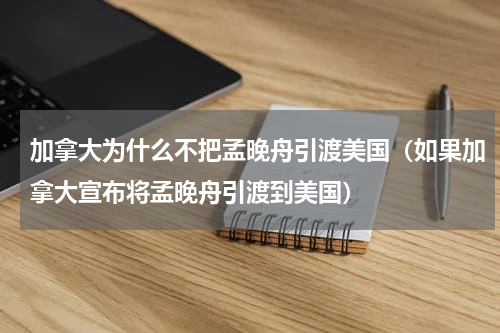 加拿大为什么不把孟晚舟引渡美国（如果加拿大宣布将孟晚舟引渡到美国）