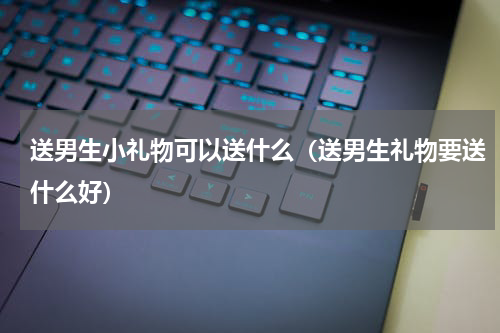 送男生小礼物可以送什么（送男生礼物要送什么好）