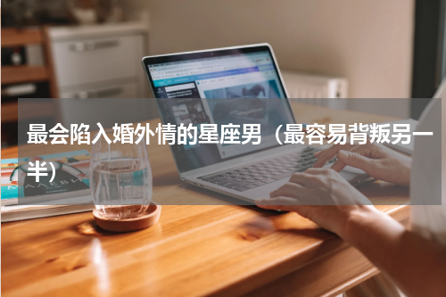 最会陷入婚外情的星座男（最容易背叛另一半）