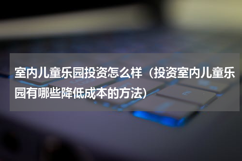 室内儿童乐园投资怎么样（投资室内儿童乐园有哪些降低成本的方法）